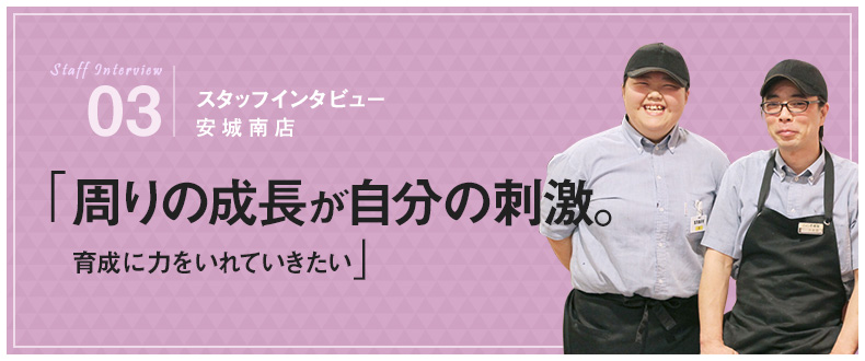 03：スタッフインタビュー 安城南店 「周りの成長が自分の刺激。育成に力を入れていきたい」