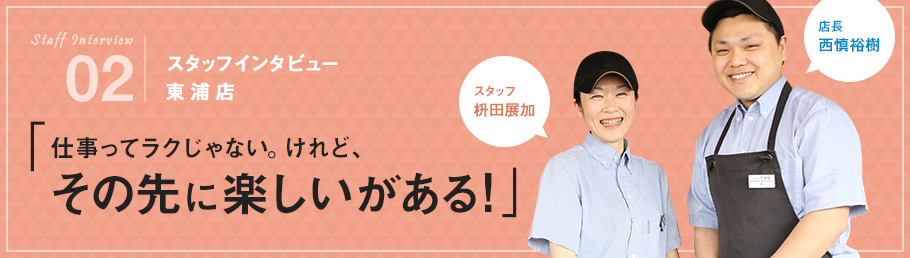 02：スタッフインタビュー 東浦店 「仕事ってラクじゃない。けれど、その先に楽しいがある！」