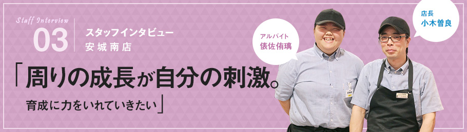 03：スタッフインタビュー 安城南店 「周りの成長が自分の刺激。育成に力を入れていきたい」